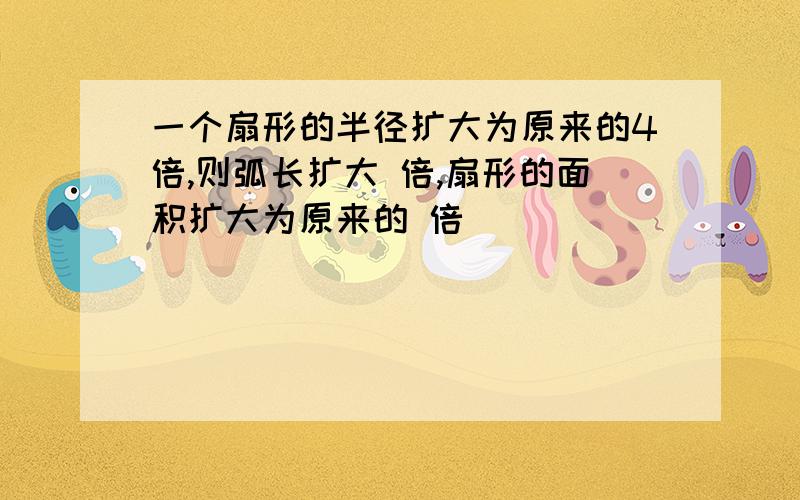 一个扇形的半径扩大为原来的4倍,则弧长扩大 倍,扇形的面积扩大为原来的 倍