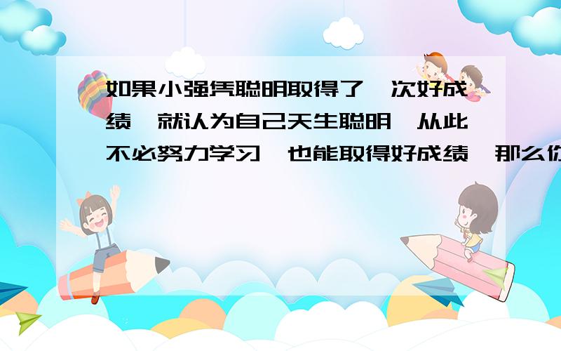 如果小强凭聪明取得了一次好成绩,就认为自己天生聪明,从此不必努力学习,也能取得好成绩,那么你该怎么提醒他?