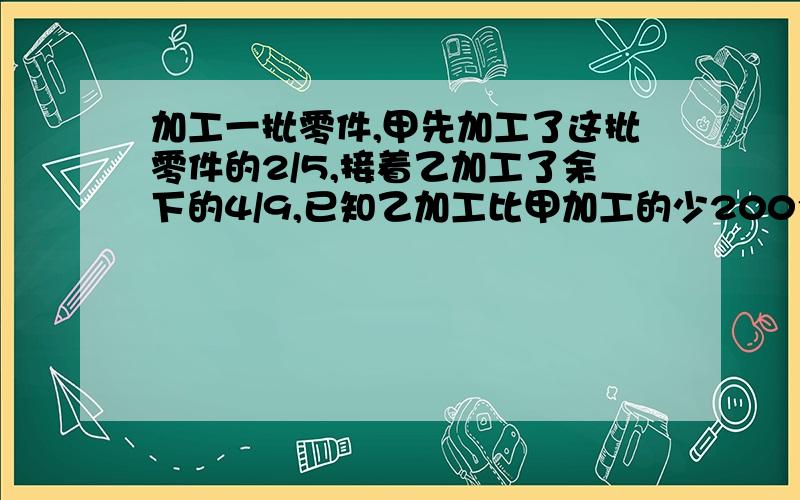 加工一批零件,甲先加工了这批零件的2/5,接着乙加工了余下的4/9,已知乙加工比甲加工的少200个,有零件