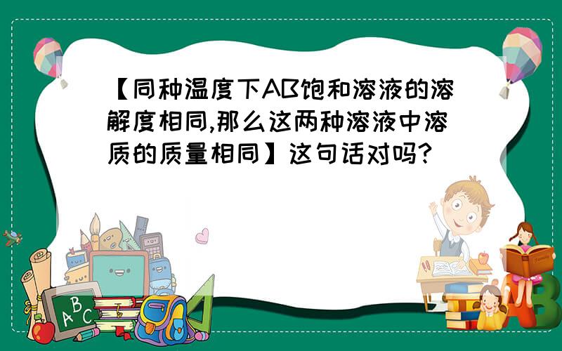 【同种温度下AB饱和溶液的溶解度相同,那么这两种溶液中溶质的质量相同】这句话对吗?