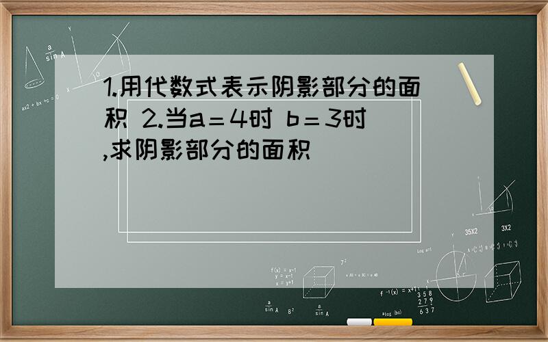 1.用代数式表示阴影部分的面积 2.当a＝4时 b＝3时,求阴影部分的面积