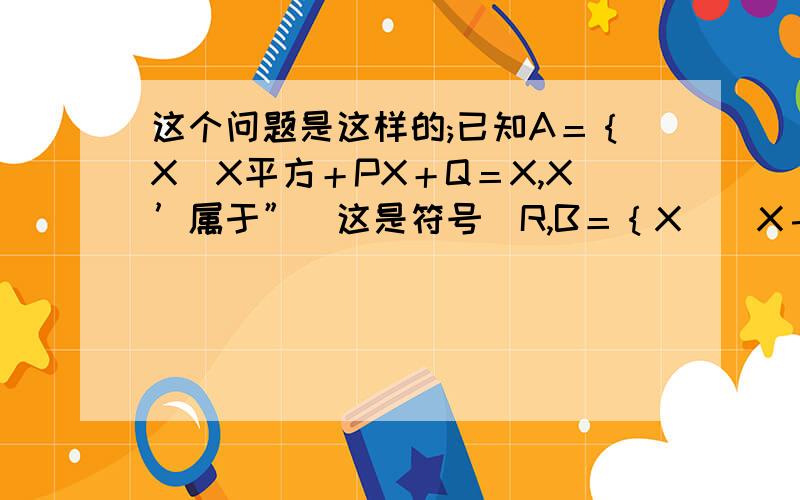 这个问题是这样的;已知A＝｛X｜X平方＋PX＋Q＝X,X’属于”（这是符号）R,B＝｛X｜（X－1）平方＋P（X－1）＋