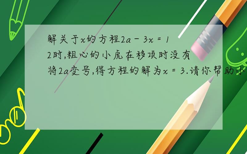 解关于x的方程2a－3x＝12时,粗心的小虎在移项时没有将2a变号,得方程的解为x＝3.请你帮助小虎求出原方程的解.