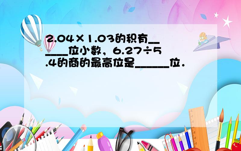 2.04×1.03的积有______位小数，6.27÷5.4的商的最高位是______位．