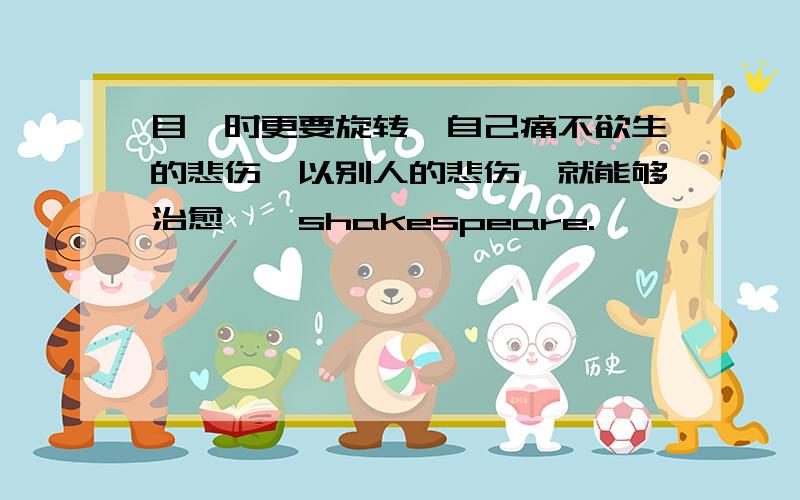 目眩时更要旋转,自己痛不欲生的悲伤,以别人的悲伤,就能够治愈——shakespeare.