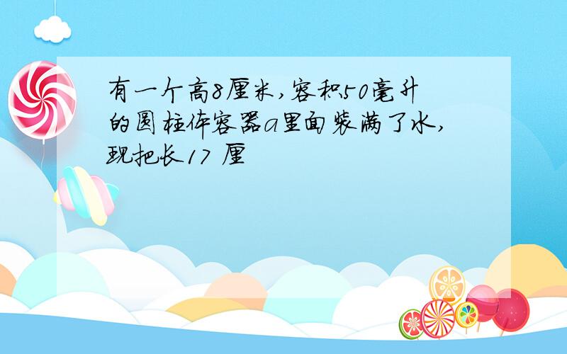 有一个高8厘米,容积50毫升的圆柱体容器a里面装满了水,现把长17 厘