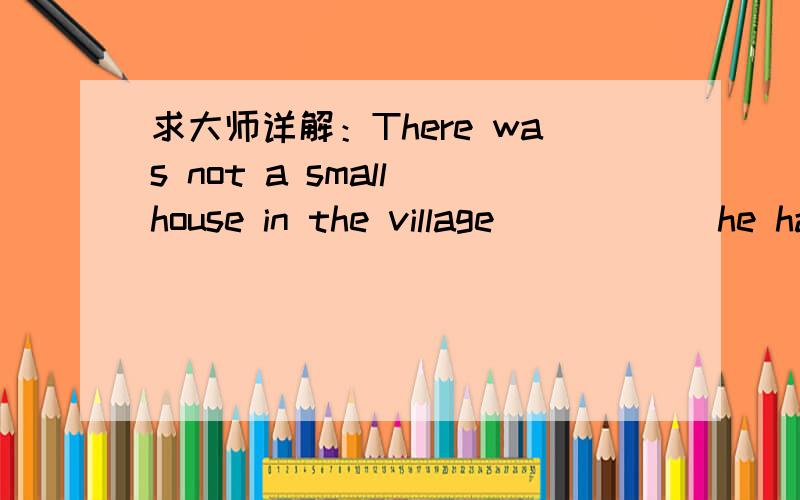 求大师详解：There was not a small house in the village _____ he ha