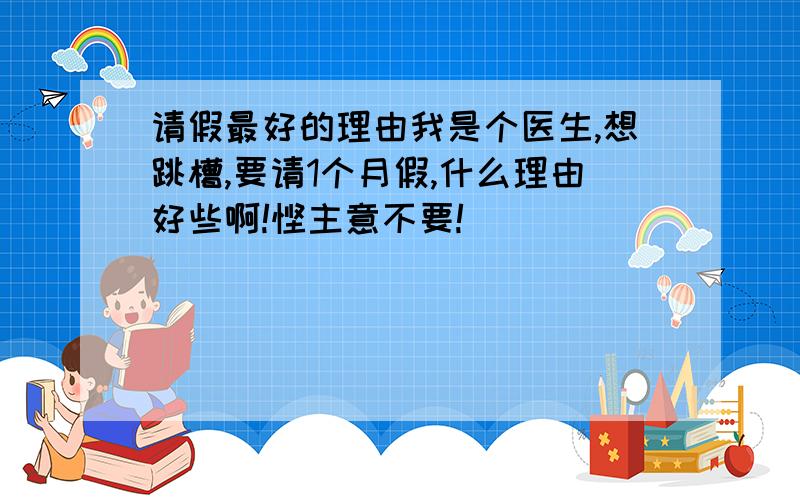 请假最好的理由我是个医生,想跳槽,要请1个月假,什么理由好些啊!馊主意不要!