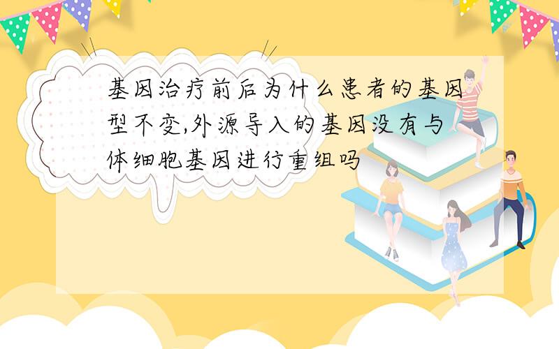 基因治疗前后为什么患者的基因型不变,外源导入的基因没有与体细胞基因进行重组吗