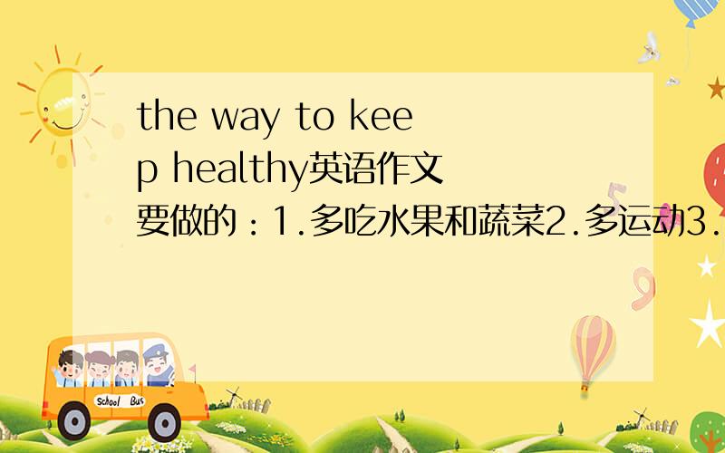 the way to keep healthy英语作文 要做的：1.多吃水果和蔬菜2.多运动3.早