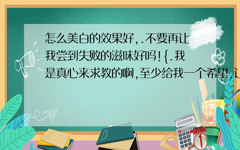 怎么美白的效果好,.不要再让我尝到失败的滋味好吗!{.我是真心来求教的啊,至少给我一个希望,让我的汗没有白流啊!谁可以告