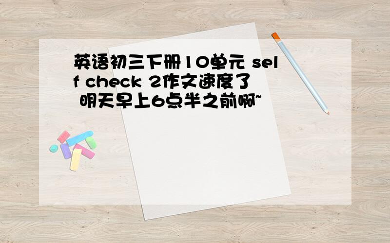 英语初三下册10单元 self check 2作文速度了 明天早上6点半之前啊~