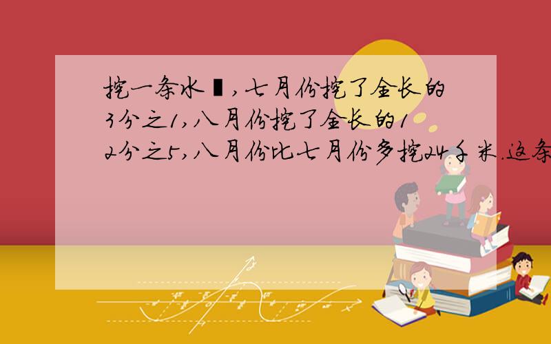 挖一条水渠,七月份挖了全长的3分之1,八月份挖了全长的12分之5,八月份比七月份多挖24千米.这条水渠全长是多少千米?