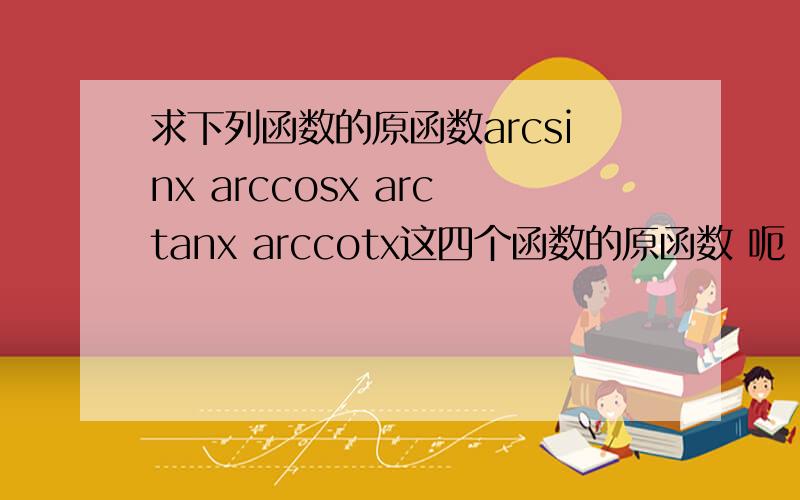 求下列函数的原函数arcsinx arccosx arctanx arccotx这四个函数的原函数 呃 抱歉抱歉 还有两