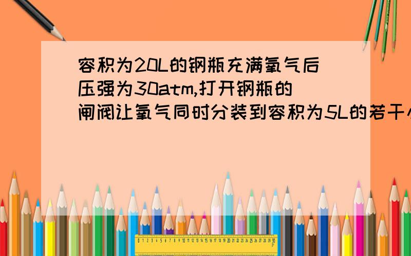 容积为20L的钢瓶充满氧气后压强为30atm,打开钢瓶的闸阀让氧气同时分装到容积为5L的若干小瓶中去