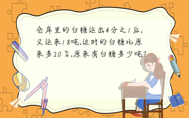 仓库里的白糖运出4分之1后,又运来18吨,这时的白糖比原来多20％,原来有白糖多少吨?