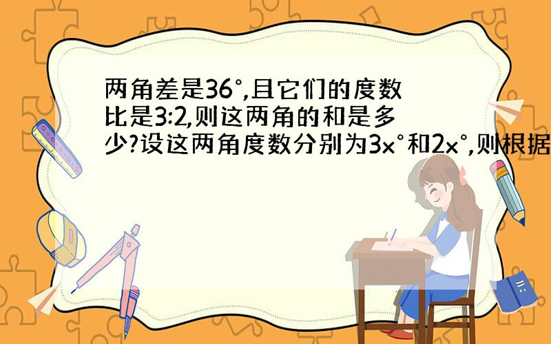 两角差是36°,且它们的度数比是3:2,则这两角的和是多少?设这两角度数分别为3x°和2x°,则根据题意,得 .