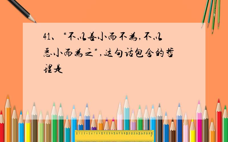 41、“不以善小而不为,不以恶小而为之”,这句话包含的哲理是