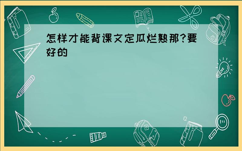 怎样才能背课文定瓜烂熟那?要好的