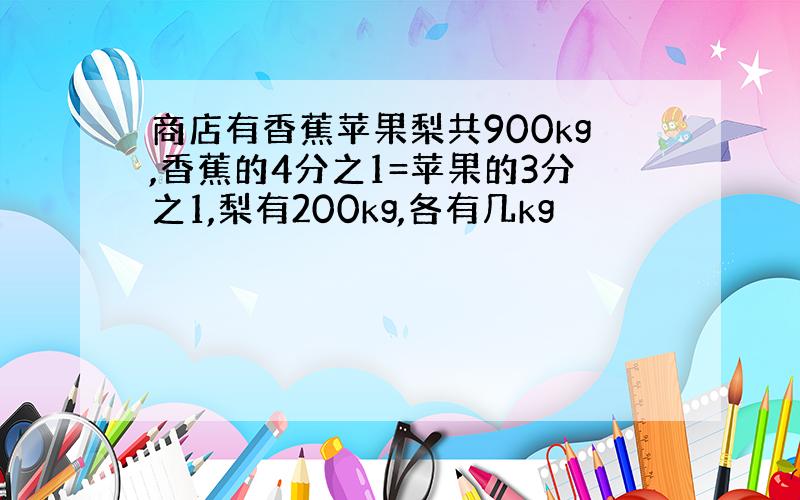 商店有香蕉苹果梨共900kg,香蕉的4分之1=苹果的3分之1,梨有200kg,各有几kg