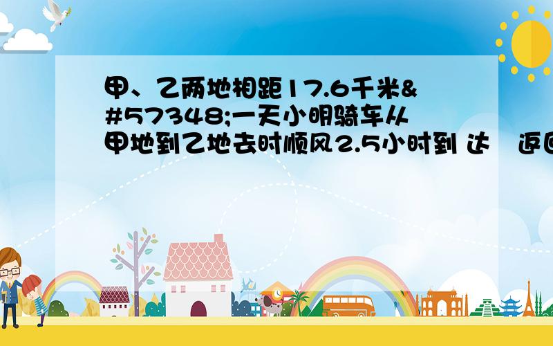 甲、乙两地相距17.6千米一天小明骑车从甲地到乙地去时顺风2.5小时到 达返回时风速依然