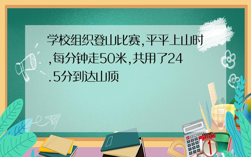 学校组织登山比赛,平平上山时,每分钟走50米,共用了24.5分到达山顶