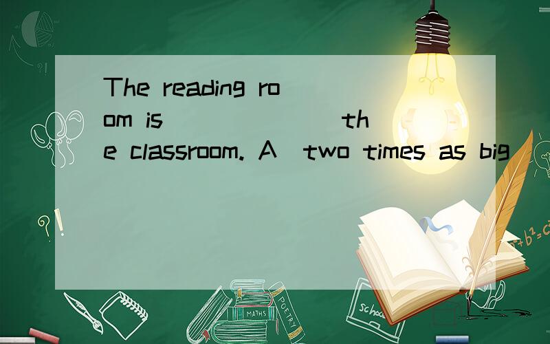 The reading room is_______the classroom. A．two times as big