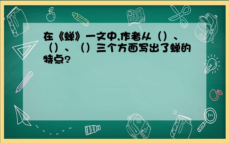 在《蝉》一文中,作者从（）、（）、（）三个方面写出了蝉的特点?