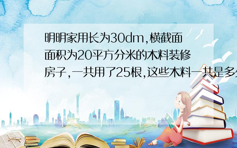 明明家用长为30dm,横截面面积为20平方分米的木料装修房子,一共用了25根,这些木料一共是多少立方分米.