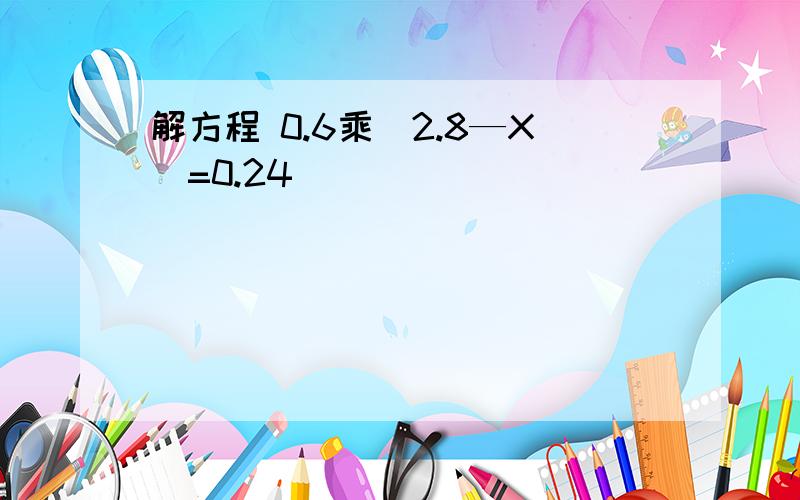 解方程 0.6乘（2.8—X）=0.24