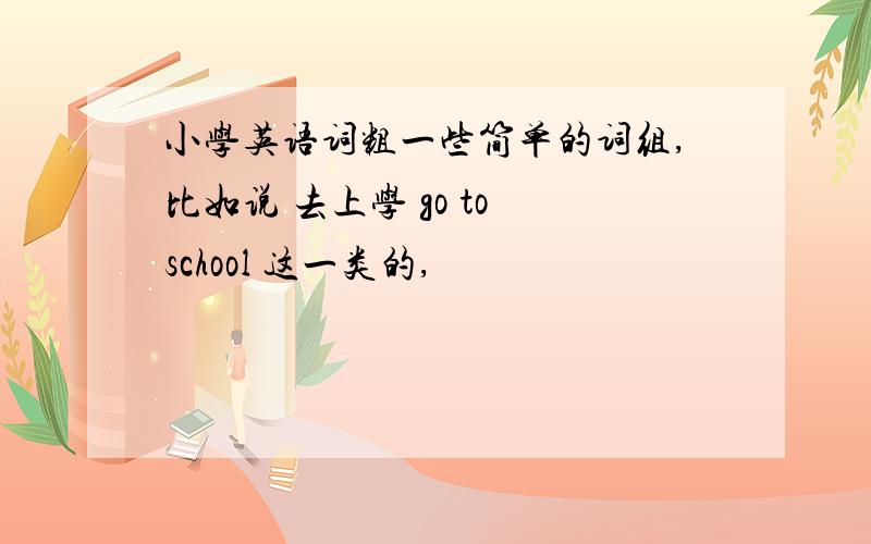 小学英语词粗一些简单的词组,比如说 去上学 go to school 这一类的,