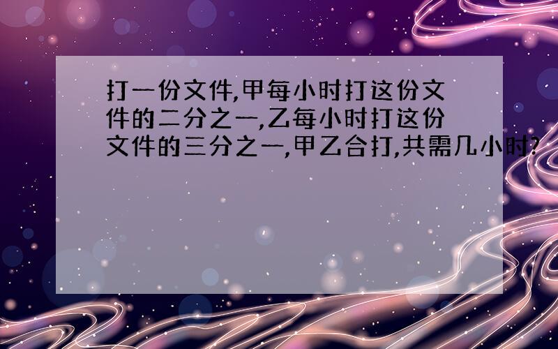 打一份文件,甲每小时打这份文件的二分之一,乙每小时打这份文件的三分之一,甲乙合打,共需几小时?