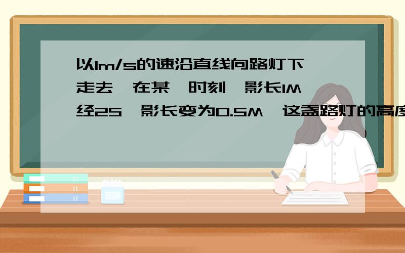 以1m/s的速沿直线向路灯下走去,在某一时刻,影长1M,经2S,影长变为0.5M,这盏路灯的高度应是（）