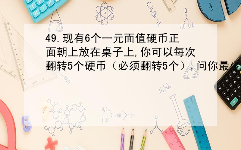 49.现有6个一元面值硬币正面朝上放在桌子上,你可以每次翻转5个硬币（必须翻转5个）,问你最少经过几次翻转可以使6个硬币