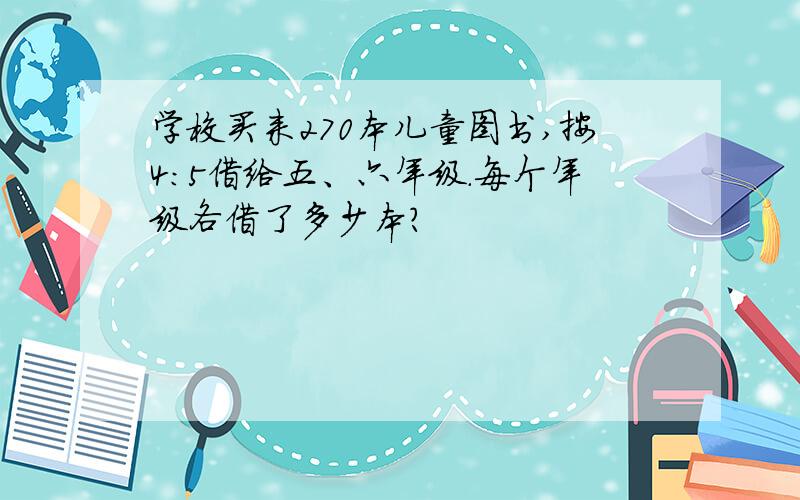 学校买来270本儿童图书,按4:5借给五、六年级.每个年级各借了多少本?