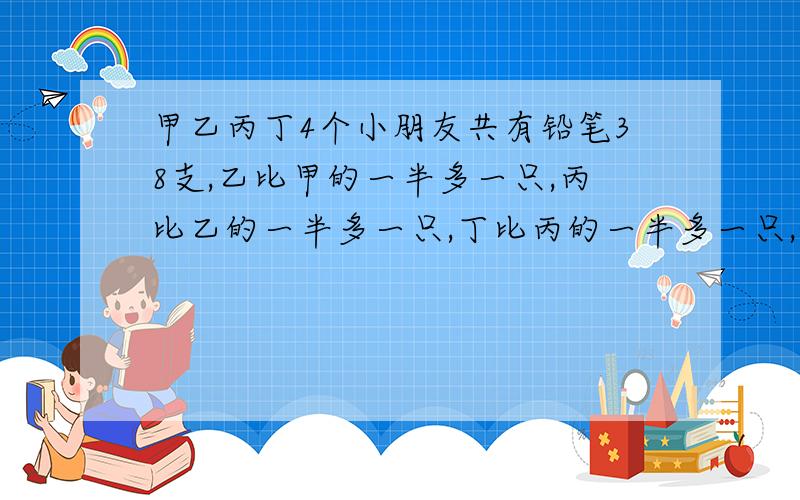 甲乙丙丁4个小朋友共有铅笔38支,乙比甲的一半多一只,丙比乙的一半多一只,丁比丙的一半多一只,他们各多