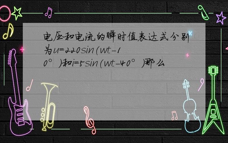 电压和电流的瞬时值表达式分别为u=220sin(wt-10°)和i=5sin(wt-40°)那么