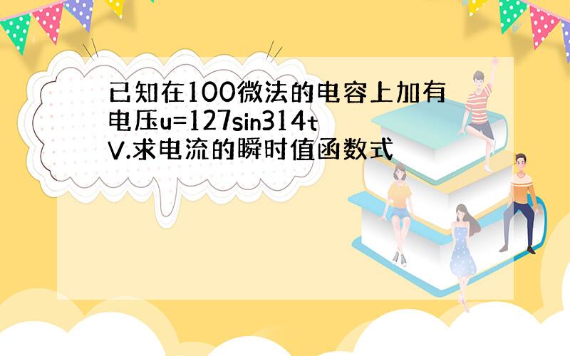 已知在100微法的电容上加有电压u=127sin314tV.求电流的瞬时值函数式