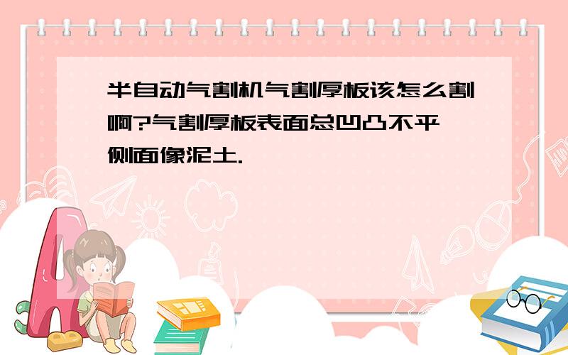 半自动气割机气割厚板该怎么割啊?气割厚板表面总凹凸不平,侧面像泥土.