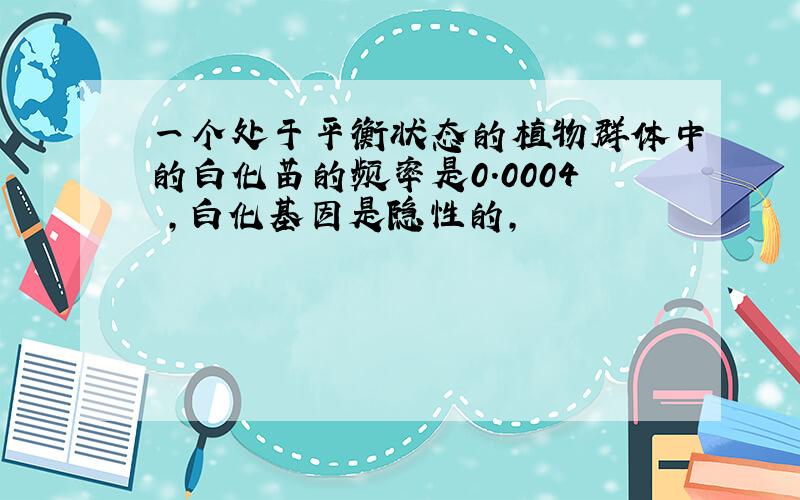 一个处于平衡状态的植物群体中的白化苗的频率是0.0004 ,白化基因是隐性的,