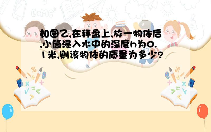 如图乙,在秤盘上,放一物体后,小筒浸入水中的深度h为0.1米,则该物体的质量为多少?