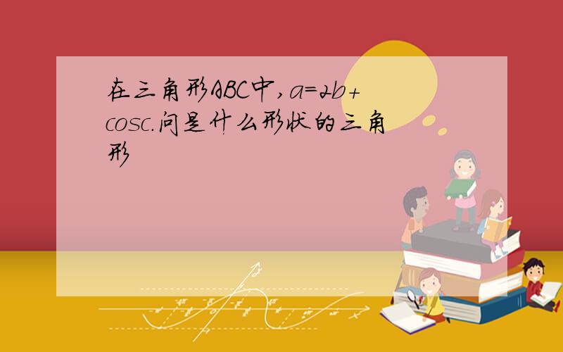 在三角形ABC中,a=2b+cosc.问是什么形状的三角形