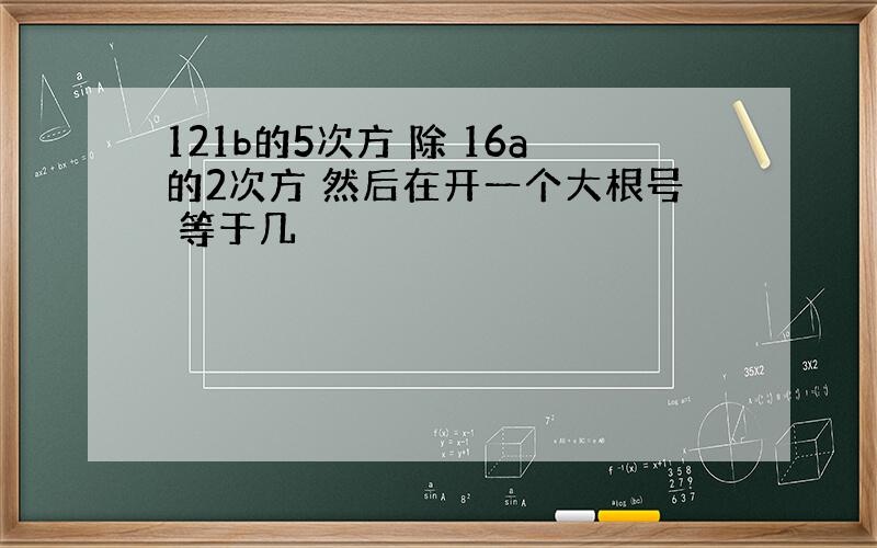 121b的5次方 除 16a的2次方 然后在开一个大根号 等于几