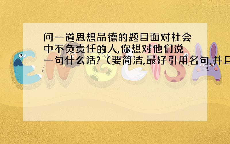 问一道思想品德的题目面对社会中不负责任的人,你想对他们说一句什么话?（要简洁,最好引用名句,并且要有震撼力）