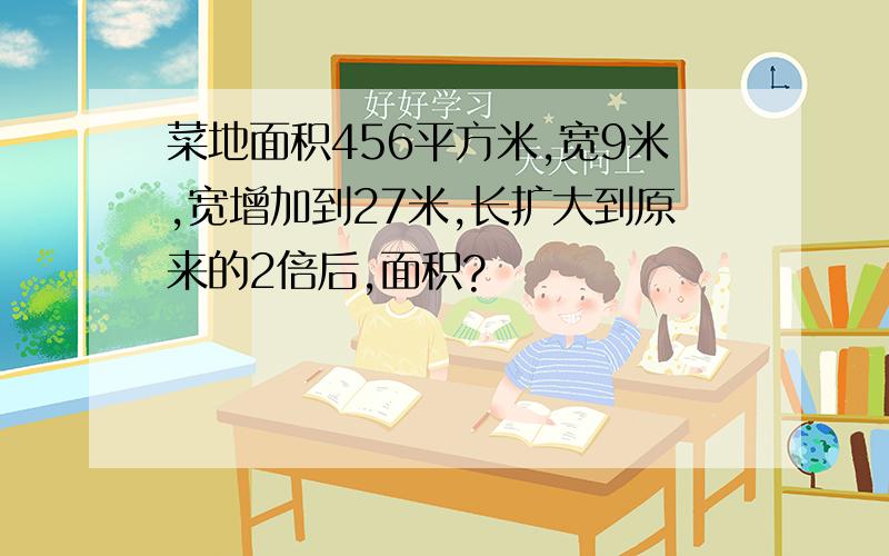 菜地面积456平方米,宽9米,宽增加到27米,长扩大到原来的2倍后,面积?