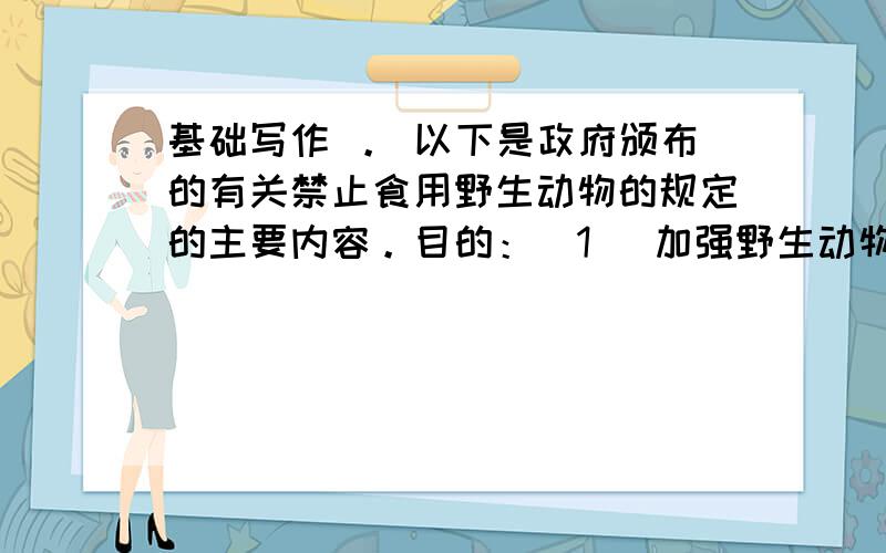 基础写作 。 以下是政府颁布的有关禁止食用野生动物的规定的主要内容。目的：（1） 加强野生动物资源保护，维护生态平衡。（