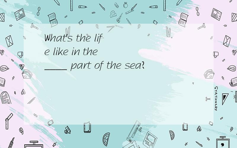 What's the life like in the ____ part of the sea?