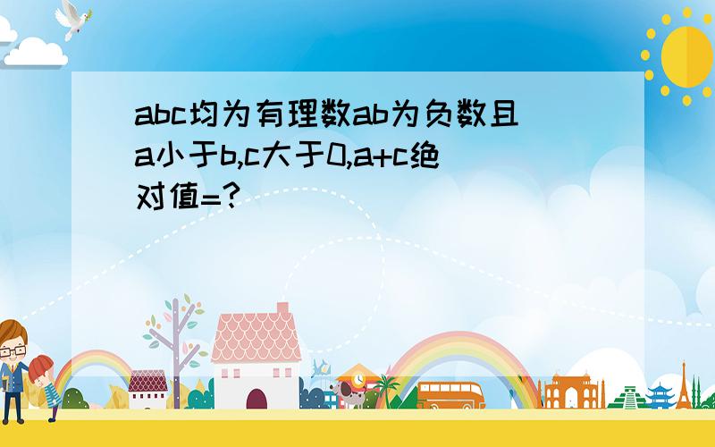 abc均为有理数ab为负数且a小于b,c大于0,a+c绝对值=?