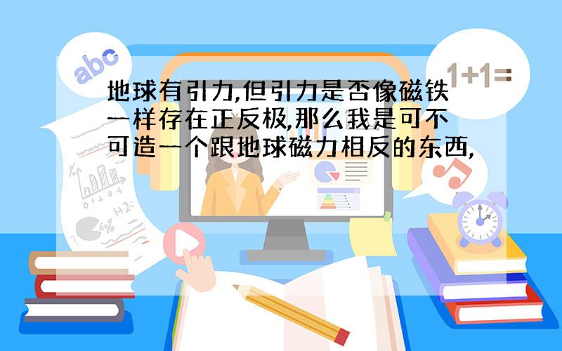 地球有引力,但引力是否像磁铁一样存在正反极,那么我是可不可造一个跟地球磁力相反的东西,