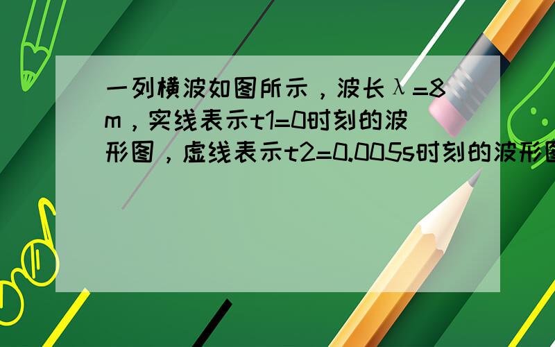 一列横波如图所示，波长λ=8m，实线表示t1=0时刻的波形图，虚线表示t2=0.005s时刻的波形图．则：